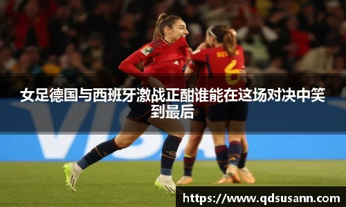女足德国与西班牙激战正酣谁能在这场对决中笑到最后