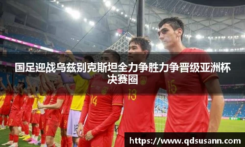 国足迎战乌兹别克斯坦全力争胜力争晋级亚洲杯决赛圈